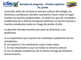 Ejemplo de pregunta – Prueba cognitiva -
                                5o. grado
Unos días antes de iniciarse la semana cultural del colegio, las
directivas y profesores deciden cancelarla y hacer clase en lugar
realizar los eventos programados. La razón fue que los resultados
académicos de la última entrega de boletines no fueron buenos y
muchos estudiantes están en riesgo de perder el año.

La decisión tomada muestra que para las directivas y los
profesores

A. es importante que mejoren los resultados académicos de los
estudiantes.
B. no importa si los estudiantes sacan malas notas.
C. lo más importante es que se realice la semana cultural.
D. los resultados académicos de la última entrega de boletines
fueron buenos.
 