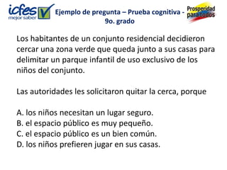 Ejemplo de pregunta – Prueba cognitiva -
                          9o. grado

Los habitantes de un conjunto residencial decidieron
cercar una zona verde que queda junto a sus casas para
delimitar un parque infantil de uso exclusivo de los
niños del conjunto.

Las autoridades les solicitaron quitar la cerca, porque

A. los niños necesitan un lugar seguro.
B. el espacio público es muy pequeño.
C. el espacio público es un bien común.
D. los niños prefieren jugar en sus casas.
 