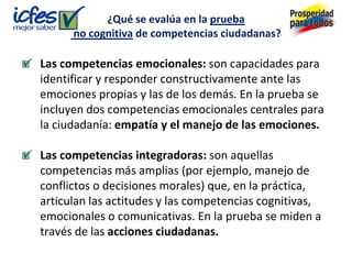 ¿Qué se evalúa en la prueba
      no cognitiva de competencias ciudadanas?

Las competencias emocionales: son capacidades para
identificar y responder constructivamente ante las
emociones propias y las de los demás. En la prueba se
incluyen dos competencias emocionales centrales para
la ciudadanía: empatía y el manejo de las emociones.

Las competencias integradoras: son aquellas
competencias más amplias (por ejemplo, manejo de
conflictos o decisiones morales) que, en la práctica,
articulan las actitudes y las competencias cognitivas,
emocionales o comunicativas. En la prueba se miden a
través de las acciones ciudadanas.
 