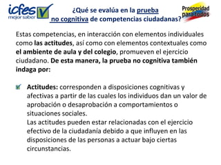 ¿Qué se evalúa en la prueba
           no cognitiva de competencias ciudadanas?

Estas competencias, en interacción con elementos individuales
como las actitudes, así como con elementos contextuales como
el ambiente de aula y del colegio, promueven el ejercicio
ciudadano. De esta manera, la prueba no cognitiva también
indaga por:

   Actitudes: corresponden a disposiciones cognitivas y
   afectivas a partir de las cuales los individuos dan un valor de
   aprobación o desaprobación a comportamientos o
   situaciones sociales.
   Las actitudes pueden estar relacionadas con el ejercicio
   efectivo de la ciudadanía debido a que influyen en las
   disposiciones de las personas a actuar bajo ciertas
   circunstancias.
 