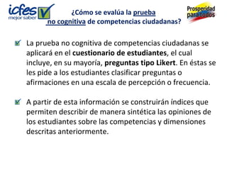 ¿Cómo se evalúa la prueba
      no cognitiva de competencias ciudadanas?

La prueba no cognitiva de competencias ciudadanas se
aplicará en el cuestionario de estudiantes, el cual
incluye, en su mayoría, preguntas tipo Likert. En éstas se
les pide a los estudiantes clasificar preguntas o
afirmaciones en una escala de percepción o frecuencia.

A partir de esta información se construirán índices que
permiten describir de manera sintética las opiniones de
los estudiantes sobre las competencias y dimensiones
descritas anteriormente.
 