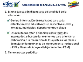 Características de SABER 3o., 5o. y 9o.

1. Es una evaluación diagnóstica de la calidad de la
   educación
    Genera información de resultados para cada
    establecimiento educativo y sus respectivas sedes y
    jornadas, municipios, departamentos y el país
    Los resultados están disponibles para todos los
    interesados, y buscan dar elementos para orientar la
    elaboración o la realización de los ajustes a los planes
    de mejoramiento (Planes de Mejoramiento Institucional
    - PMI y Planes de Apoyo al Mejoramiento - PAM)
2. Tiene carácter periódico
 