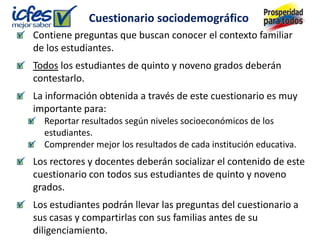 Cuestionario sociodemográfico
Contiene preguntas que buscan conocer el contexto familiar
de los estudiantes.
Todos los estudiantes de quinto y noveno grados deberán
contestarlo.
La información obtenida a través de este cuestionario es muy
importante para:
  Reportar resultados según niveles socioeconómicos de los
  estudiantes.
  Comprender mejor los resultados de cada institución educativa.
Los rectores y docentes deberán socializar el contenido de este
cuestionario con todos sus estudiantes de quinto y noveno
grados.
Los estudiantes podrán llevar las preguntas del cuestionario a
sus casas y compartirlas con sus familias antes de su
diligenciamiento.
 