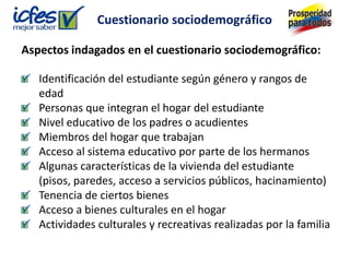 Cuestionario sociodemográfico

Aspectos indagados en el cuestionario sociodemográfico:

   Identificación del estudiante según género y rangos de
   edad
   Personas que integran el hogar del estudiante
   Nivel educativo de los padres o acudientes
   Miembros del hogar que trabajan
   Acceso al sistema educativo por parte de los hermanos
   Algunas características de la vivienda del estudiante
   (pisos, paredes, acceso a servicios públicos, hacinamiento)
   Tenencia de ciertos bienes
   Acceso a bienes culturales en el hogar
   Actividades culturales y recreativas realizadas por la familia
 