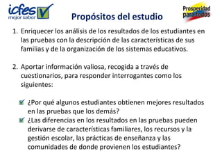 Propósitos del estudio
1. Enriquecer los análisis de los resultados de los estudiantes en
   las pruebas con la descripción de las características de sus
   familias y de la organización de los sistemas educativos.

2. Aportar información valiosa, recogida a través de
   cuestionarios, para responder interrogantes como los
   siguientes:

     ¿Por qué algunos estudiantes obtienen mejores resultados
     en las pruebas que los demás?
     ¿Las diferencias en los resultados en las pruebas pueden
     derivarse de características familiares, los recursos y la
     gestión escolar, las prácticas de enseñanza y las
     comunidades de donde provienen los estudiantes?
 