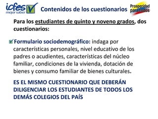 Contenidos de los cuestionarios
Para los estudiantes de quinto y noveno grados, dos
cuestionarios:

Formulario sociodemográfico: indaga por
características personales, nivel educativo de los
padres o acudientes, características del núcleo
familiar, condiciones de la vivienda, dotación de
bienes y consumo familiar de bienes culturales.
ES EL MISMO CUESTIONARIO QUE DEBERÁN
DILIGENCIAR LOS ESTUDIANTES DE TODOS LOS
DEMÁS COLEGIOS DEL PAÍS
 
