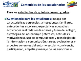 Contenidos de los cuestionarios

Para los estudiantes de quinto y noveno grados:

Cuestionario para los estudiantes: indaga por
características personales, antecedentes familiares,
antecedentes escolares, expectativas educativas,
actividades realizadas en las clases y fuera del colegio,
estrategias del aprendizaje (intereses, actitudes y
motivaciones), uso de computadores y tecnologías de
la información y comunicación, tareas, evaluaciones y
aspectos generales del entorno escolar (convivencia,
participación, empatía y manejo de las emociones).
 