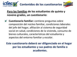 Contenidos de los cuestionarios

Para las familias de los estudiantes de quinto y
noveno grados, un cuestionario:
  Cuestionario familiar: contiene preguntas sobre
  composición del núcleo familiar, condiciones laborales
  del jefe del hogar, afiliación al sistema de seguridad
  social en salud, condiciones de la vivienda, consumo de
  bienes culturales, características del estudiante y
  aspectos del entorno familiar y escolar.

Este cuestionario deberá ser diligenciado en el hogar
     por los estudiantes y sus padres de familia o
                     acudientes.
 