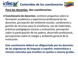 Contenidos de los cuestionarios
Para los docentes, dos cuestionarios:
Cuestionario de docentes: contiene preguntas sobre la
formación académica y experiencia profesional de los
docentes, percepción del ambiente escolar, condiciones y
gestión de recursos para la enseñanza, uso de materiales,
prácticas pedagógicas (tareas y evaluación), percepción
sobre la participación de los padres, desarrollo profesional,
percepciones sobre el colegio y ambiente general de la
institución.

Este cuestionario deberá ser diligenciado por los docentes
de las asignaturas de lenguaje o español, matemáticas y
ciencias naturales que enseñen en quinto o noveno grados.
 