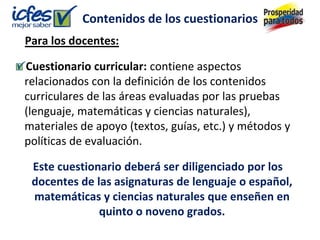 Contenidos de los cuestionarios
Para los docentes:

Cuestionario curricular: contiene aspectos
relacionados con la definición de los contenidos
curriculares de las áreas evaluadas por las pruebas
(lenguaje, matemáticas y ciencias naturales),
materiales de apoyo (textos, guías, etc.) y métodos y
políticas de evaluación.

 Este cuestionario deberá ser diligenciado por los
 docentes de las asignaturas de lenguaje o español,
 matemáticas y ciencias naturales que enseñen en
              quinto o noveno grados.
 