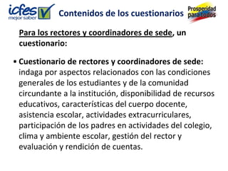 Contenidos de los cuestionarios

 Para los rectores y coordinadores de sede, un
 cuestionario:

• Cuestionario de rectores y coordinadores de sede:
  indaga por aspectos relacionados con las condiciones
  generales de los estudiantes y de la comunidad
  circundante a la institución, disponibilidad de recursos
  educativos, características del cuerpo docente,
  asistencia escolar, actividades extracurriculares,
  participación de los padres en actividades del colegio,
  clima y ambiente escolar, gestión del rector y
  evaluación y rendición de cuentas.
 