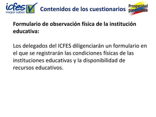 Contenidos de los cuestionarios

Formulario de observación física de la institución
educativa:

Los delegados del ICFES diligenciarán un formulario en
el que se registrarán las condiciones físicas de las
instituciones educativas y la disponibilidad de
recursos educativos.
 