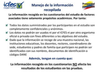 Manejo de la información
                        recopilada
La información recogida en los cuestionarios del estudio de factores
asociados tiene solamente propósitos académicos. Por tanto:

Todos los datos suministrados por los participantes en el estudio son
completamente confidenciales y anónimos.
Los datos no podrán ser usados ni por el ICFES ni por otro organismo
oficial o privado con fines diferentes a los objetivos del estudio.
Dado que la información se recoge de una muestra nacional, las
instituciones educativas, los docentes, rectores, coordinadores de
sede, estudiantes y padres de familia que participen no podrán ser
identificados con sus nombres, documentos de identificación o
códigos DANE
                Además, tengan en cuenta que:
 La información recogida en los cuestionarios NO afecta los
         resultados de los estudiantes en las pruebas.
 