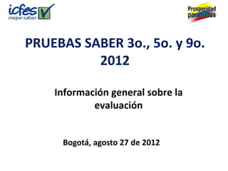 PRUEBAS SABER 3o., 5o. y 9o.
          2012

    Información general sobre la
            evaluación


     Bogotá, agosto 27 de 2012
 