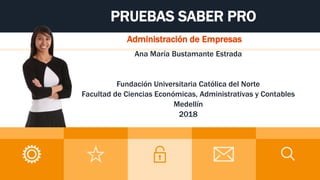 PRUEBAS SABER PRO
Administración de Empresas
Ana María Bustamante Estrada
Fundación Universitaria Católica del Norte
Facultad de Ciencias Económicas, Administrativas y Contables
Medellín
2018
 
