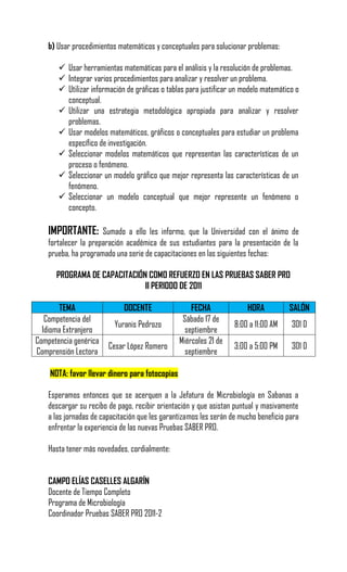 b) Usar procedimientos matemáticos y conceptuales para solucionar problemas:

        Usar herramientas matemáticas para el análisis y la resolución de problemas.
        Integrar varios procedimientos para analizar y resolver un problema.
        Utilizar información de gráficas o tablas para justificar un modelo matemático o
         conceptual.
        Utilizar una estrategia metodológica apropiada para analizar y resolver
         problemas.
        Usar modelos matemáticos, gráficos o conceptuales para estudiar un problema
         específico de investigación.
        Seleccionar modelos matemáticos que representan las características de un
         proceso o fenómeno.
        Seleccionar un modelo gráfico que mejor representa las características de un
         fenómeno.
        Seleccionar un modelo conceptual que mejor represente un fenómeno o
         concepto.

    IMPORTANTE:       Sumado a ello les informo, que la Universidad con el ánimo de
    fortalecer la preparación académica de sus estudiantes para la presentación de la
    prueba, ha programado una serie de capacitaciones en las siguientes fechas:

      PROGRAMA DE CAPACITACIÓN COMO REFUERZO EN LAS PRUEBAS SABER PRO
                              II PERIODO DE 2011

       TEMA                  DOCENTE                FECHA              HORA          SALÓN
   Competencia del                               Sábado 17 de
                          Yuranis Pedrozo                          8:00 a 11:00 AM    301 D
  Idioma Extranjero                               septiembre
Competencia genérica                            Miércoles 21 de
                        Cesar López Romero                         3:00 a 5:00 PM     301 D
Comprensión Lectora                               septiembre

    NOTA: favor llevar dinero para fotocopias

    Esperamos entonces que se acerquen a la Jefatura de Microbiología en Sabanas a
    descargar su recibo de pago, recibir orientación y que asistan puntual y masivamente
    a las jornadas de capacitación que les garantizamos les serán de mucho beneficio para
    enfrentar la experiencia de las nuevas Pruebas SABER PRO.

    Hasta tener más novedades, cordialmente:


    CAMPO ELÍAS CASELLES ALGARÍN
    Docente de Tiempo Completo
    Programa de Microbiología
    Coordinador Pruebas SABER PRO 2011-2
 