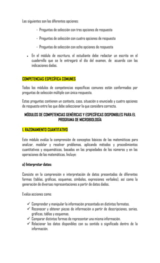 Las siguientes son las diferentes opciones:

          - Preguntas de selección con tres opciones de respuesta

          - Preguntas de selección con cuatro opciones de respuesta

          - Preguntas de selección con ocho opciones de respuesta

      En el módulo de escritura, el estudiante debe redactar un escrito en el
       cuadernillo que se le entregará el día del examen, de acuerdo con las
       indicaciones dadas.


COMPETENCIAS ESPECÍFICA COMUNES

Todos los módulos de competencias específicas comunes están conformados por
preguntas de selección múltiple con única respuesta.

Estas preguntas contienen un contexto, caso, situación o enunciado y cuatro opciones
de respuesta entre las que debe seleccionar la que considere correcta.

 MÓDULOS DE COMPETENCIAS GENÉRICAS Y ESPECÍFICAS DISPONIBLES PARA EL
                    PROGRAMA DE MICROBIOLOGÍA

1. RAZONAMIENTO CUANTITATIVO

Este módulo evalúa la comprensión de conceptos básicos de las matemáticas para
analizar, modelar y resolver problemas, aplicando métodos y procedimientos
cuantitativos y esquemáticos, basados en las propiedades de los números y en las
operaciones de las matemáticas. Incluye:

a) Interpretar datos:

Consiste en la comprensión e interpretación de datos presentados de diferentes
formas (tablas, gráficas, esquemas, símbolos, expresiones verbales), así como la
generación de diversas representaciones a partir de datos dados.

Evalúa acciones como:

    Comprender y manipular la información presentada en distintos formatos.
    Reconocer y obtener piezas de información a partir de descripciones, series,
     gráficas, tablas y esquemas.
    Comparar distintas formas de representar una misma información.
    Relacionar los datos disponibles con su sentido o significado dentro de la
     información.
 