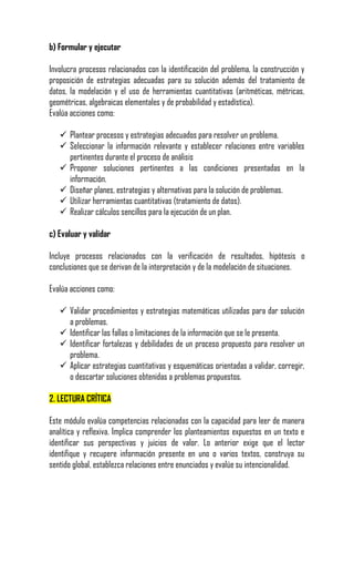 b) Formular y ejecutar

Involucra procesos relacionados con la identificación del problema, la construcción y
proposición de estrategias adecuadas para su solución además del tratamiento de
datos, la modelación y el uso de herramientas cuantitativas (aritméticas, métricas,
geométricas, algebraicas elementales y de probabilidad y estadística).
Evalúa acciones como:

    Plantear procesos y estrategias adecuados para resolver un problema.
    Seleccionar la información relevante y establecer relaciones entre variables
     pertinentes durante el proceso de análisis
    Proponer soluciones pertinentes a las condiciones presentadas en la
     información.
    Diseñar planes, estrategias y alternativas para la solución de problemas.
    Utilizar herramientas cuantitativas (tratamiento de datos).
    Realizar cálculos sencillos para la ejecución de un plan.

c) Evaluar y validar

Incluye procesos relacionados con la verificación de resultados, hipótesis o
conclusiones que se derivan de la interpretación y de la modelación de situaciones.

Evalúa acciones como:

    Validar procedimientos y estrategias matemáticas utilizadas para dar solución
     a problemas.
    Identificar las fallas o limitaciones de la información que se le presenta.
    Identificar fortalezas y debilidades de un proceso propuesto para resolver un
     problema.
    Aplicar estrategias cuantitativas y esquemáticas orientadas a validar, corregir,
     o descartar soluciones obtenidas a problemas propuestos.

2. LECTURA CRÍTICA

Este módulo evalúa competencias relacionadas con la capacidad para leer de manera
analítica y reflexiva. Implica comprender los planteamientos expuestos en un texto e
identificar sus perspectivas y juicios de valor. Lo anterior exige que el lector
identifique y recupere información presente en uno o varios textos, construya su
sentido global, establezca relaciones entre enunciados y evalúe su intencionalidad.
 