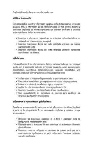 En el módulo se abordan procesos relacionados con:

a) Ubicar información

Es la capacidad de encontrar información específica en los textos según un criterio de
búsqueda dado. La información que se pide hallar puede ser más o menos evidente y
solicitarse empleando las mismas expresiones que aparecen en el texto o utilizando
otras equivalentes. Incluye acciones como:

    Encontrar la información requerida en los textos que se leen (verbales o no
     verbales), sea ésta prominente o marginal.
    Encontrar información dentro del texto, solicitada utilizando las mismas
     expresiones del texto.
    Encontrar información dentro del texto, solicitada utilizando expresiones
     equivalentes a las del texto.

b) Relacionar

Es la identificación de las relaciones entre distintas partes de los textos. Las relaciones
pueden ser de implicación, inclusión, pertenencia, causalidad, orden, ejemplificación,
categorización, equivalencia, complementariedad, oposición, contradicción y/o
contraste, analogía o contra argumentación. Incluye acciones como:

      Analizar cómo se relacionan lógicamente las proposiciones en un texto.
      Caracterizar las relaciones que se presentan entre dos o más proposiciones.
      Establecer la validez de las relaciones lógicas propuestas.
      Analizar las relaciones de cohesión entre segmentos del texto.
      Reconocer marcadores que dan cohesión al texto y sus funciones.
      Usar adecuadamente los marcadores de cohesión para establecer las
       relaciones que hay entre proposiciones.

c) Construir la representación global del texto

Se refiere a la comprensión del texto como un todo y la construcción del sentido global
a partir de la interpretación de sus componentes implícitos y explícitos. Incluye
acciones como:

    Identificar los significados presentes en el texto y reconocer cómo se
     configuran las relaciones entre ellos.
    Reconocer cómo la estructura del texto contribuye a la elaboración del sentido
     global del mismo.
    Reconocer cómo se configuran las relaciones de quienes participan en la
     construcción de significados en un texto, y cómo estas relaciones configuran
     sus roles en el mismo.
 