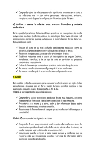  Comprender cómo las relaciones entre los significados presentes en un texto, y
     las relaciones que se dan entre personajes, interlocutores, emisores,
     receptores, contribuyen a la configuración del sentido global del texto.

d) Analizar y evaluar la relación entre procesos discursivos y contexto
sociocultural

Es la capacidad para tomar distancia del texto y rastrear las concepciones de mundo
subyacentes, mediante la identificación de las estrategias discursivas utilizadas y el
reconocimiento del rol de quienes participan en la materialización de los discursos.
Incluye acciones como:

    Analizar el texto en su nivel profundo, estableciendo relaciones entre su
     contenido, el propósito comunicativo y la audiencia a la que se dirige.
    Reconocer perspectivas y juicios de valor presentes en el texto.
    Establecer relaciones entre el uso de un tipo específico de lenguaje (técnico,
     periodístico, científico), o de un tipo de texto en particular, su propósito
     comunicativo y su audiencia.
    Evaluar la forma en que se relacionan prácticas socioculturales y discursos.
    Reconocer cómo los discursos configuran prácticas socioculturales.
    Reconocer cómo las prácticas socioculturales configuran discursos.

3. INGLÉS

Este módulo evalúa la competencia para comunicarse efectivamente en inglés. Estas
competencias, alineadas con el Marco Común Europeo permiten clasificar a los
examinados en cuatro niveles de desempeño A1, A2, B1, B2.
Al nivel A1 corresponden las siguientes acciones:

    Comprender y utilizar expresiones cotidianas de uso muy frecuente, así como
     frases sencillas destinadas a satisfacer necesidades de tipo inmediato.
    Presentarse a sí mismo y a otros, pedir y dar información básica sobre
     domicilio, pertenencias y personas conocidas.
    Relacionarse de forma elemental siempre que su interlocutor hable despacio y
     con claridad.

Al nivel A2 corresponden las siguientes acciones:

    Comprender frases y expresiones de uso frecuente relacionadas con áreas de
     experiencia especialmente relevantes (información básica sobre él mismo y su
     familia, compras, lugares de interés, ocupaciones, etc.).
    Comunicarse cuando se llevan a cabo tareas simples y cotidianas que no
     requieran más que intercambios sencillos y directos de información sobre
     cuestiones conocidas o habituales.
 