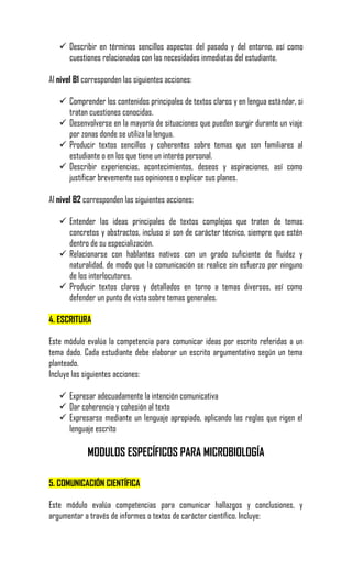  Describir en términos sencillos aspectos del pasado y del entorno, así como
     cuestiones relacionadas con las necesidades inmediatas del estudiante.

Al nivel B1 corresponden las siguientes acciones:

    Comprender los contenidos principales de textos claros y en lengua estándar, si
     tratan cuestiones conocidas.
    Desenvolverse en la mayoría de situaciones que pueden surgir durante un viaje
     por zonas donde se utiliza la lengua.
    Producir textos sencillos y coherentes sobre temas que son familiares al
     estudiante o en los que tiene un interés personal.
    Describir experiencias, acontecimientos, deseos y aspiraciones, así como
     justificar brevemente sus opiniones o explicar sus planes.

Al nivel B2 corresponden las siguientes acciones:

    Entender las ideas principales de textos complejos que traten de temas
     concretos y abstractos, incluso si son de carácter técnico, siempre que estén
     dentro de su especialización.
    Relacionarse con hablantes nativos con un grado suficiente de fluidez y
     naturalidad, de modo que la comunicación se realice sin esfuerzo por ninguno
     de los interlocutores.
    Producir textos claros y detallados en torno a temas diversos, así como
     defender un punto de vista sobre temas generales.

4. ESCRITURA

Este módulo evalúa la competencia para comunicar ideas por escrito referidas a un
tema dado. Cada estudiante debe elaborar un escrito argumentativo según un tema
planteado.
Incluye las siguientes acciones:

    Expresar adecuadamente la intención comunicativa
    Dar coherencia y cohesión al texto
    Expresarse mediante un lenguaje apropiado, aplicando las reglas que rigen el
     lenguaje escrito

             MODULOS ESPECÍFICOS PARA MICROBIOLOGÍA

5. COMUNICACIÓN CIENTÍFICA

Este módulo evalúa competencias para comunicar hallazgos y conclusiones, y
argumentar a través de informes o textos de carácter científico. Incluye:
 