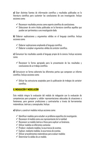 a) Usar distintas fuentes de información científica y resultados publicados en la
literatura científica para sustentar las conclusiones de una investigación. Incluye
acciones como:

    Reconocer resultados previos como soporte científico de conclusiones.
    Seleccionar de entre títulos publicados en la literatura científica aquéllos que
     puedan ser pertinentes a una investigación dada.

b) Elaborar explicaciones y argumentos válidos en el lenguaje científico. Incluye
acciones como:

    Elaborar explicaciones empleando el lenguaje científico.
    Elaborar o emplear argumentos válidos de carácter científico.

c) Comunicar los resultados usando el lenguaje propio de la ciencia. Incluye acciones
como:

    Reconocer la forma apropiada para la presentación de los resultados y
     conclusiones de un trabajo científico.

d) Estructurar en forma coherente las diferentes partes que componen un informe
científico. Incluye acciones como:

    Utilizar las estructuras aceptadas para la publicación de trabajos de carácter
     científico.

6. INDAGACIÓN Y MODELACIÓN

Este módulo integra la evaluación del módulo de indagación con la evaluación de
competencias para proponer y validar representaciones adecuadas de situaciones o
fenómenos, para generar predicciones y contrastarlas a través de herramientas
matemáticas, teóricas y conceptuales. Incluye:

a) Aplicar y construir modelos incluye acciones como:

      Identificar modelos para estudiar un problema específico de investigación.
      Reconocer el modelo como una representación de la realidad.
      Reconocer un modelo teórico o físico para explicar un fenómeno.
      Utilizar modelos en diferentes contextos
      Predecir, mediante modelos, la ocurrencia de eventos.
      Explicar, mediante modelos, la ocurrencia de eventos.
      Utilizar procedimientos matemáticos para evaluar modelos
      Determinar la validez de un modelo.
 