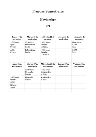 Pruebas Semestrales

                                 Noviembre
                                       2º1


  Lunes 19 de     Martes 20 de    Miércoles 21 de   Jueves 22 de     Viernes 23 de
  noviembre        noviembre       noviembre         noviembre        noviembre
13:00 horas     13:00 horas      13:00 horas                       13:00 horas
Inglés          Informática      Español                           E.S.M.
Alvarez         Borba            L.Médica                          Soiza
Inglés          Informática      13:00 horas                       E.S.M.
Alvarez         Borba            Español                           Soiza
                                 L. Médica



  Lunes 26 de    Martes 27 de    Miércoles 28 de    Jueves 29 de    Viernes 30 de
  noviembre       noviembre       noviembre          noviembre       noviembre
                13:00 horas      13:00 horas
                Geografía        Matemática
                Larroca          Y. Sosa
14:45 horas     Geografía        Matemática
Historia        Larroca          Y. Sosa
Llanes
Historia
Llanes
 