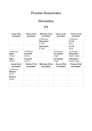 Pruebas Semestrales

                                 Noviembre
                                      2º3

  Lunes 19 de     Martes 20 de   Miércoles 21 de     Jueves 22 de     Viernes 23 de
  noviembre        noviembre      noviembre           noviembre        noviembre
                                 13:00 horas                        13:00 horas
                                 Matemática                         E.S.M.
                                 Y. Sosa                            Soiza
                                 Matemática                         E.S.M.
                                 Y. Sosa                            Soiza
14:40 horas     14:40 horas                        14:40 horas      14:45 horas
Inglés          Geografía                          Id. Español      Informática
Alvarez         Larroca                            Ceppi            Andrea López
Inglés          Geografía                          Id. Español      Informática
Alvarez         Larroca                            Ceppi            Andrea López
  Lunes 26 de    Martes 27 de    Miércoles 28 de     Jueves 29 de    Viernes 30 de
  noviembre       noviembre       noviembre           noviembre       noviembre
13:00 horas
Historia
Llanes
Historia
Llanes
 