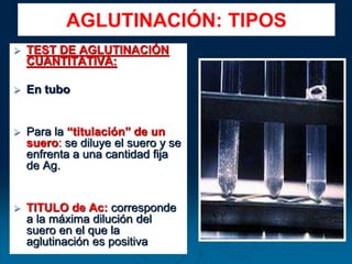  TEST DE AGLUTINACIÓN
CUANTITATIVA:
 En tubo
 Para la “titulación” de un
suero: se diluye el suero y se
enfrenta a una cantidad fija
de Ag.
 TITULO de Ac: corresponde
a la máxima dilución del
suero en el que la
aglutinación es positiva
AGLUTINACIÓN: TIPOS
 