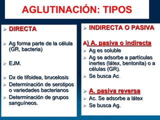 AGLUTINACIÓN: TIPOS
 DIRECTA
 Ag forma parte de la célula
(GR, bacteria)
 EJM.
 Dx de tifoidea, brucelosis
 Determinación de serotipos
o variedades bacterianos
 Determinación de grupos
sanguíneos.
 INDIRECTA O PASIVA
A) A. pasiva o indirecta
 Ag es soluble
 Ag se adsorbe a partículas
inertes (látex, bentonita) o a
células (GR).
 Se busca Ac.
 A. pasiva reversa
 Ac. Se adsorbe a látex
 Se busca Ag.
 