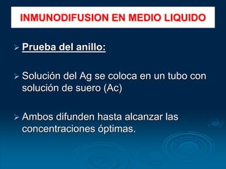  Prueba del anillo:
 Solución del Ag se coloca en un tubo con
solución de suero (Ac)
 Ambos difunden hasta alcanzar las
concentraciones óptimas.
INMUNODIFUSION EN MEDIO LIQUIDO
 