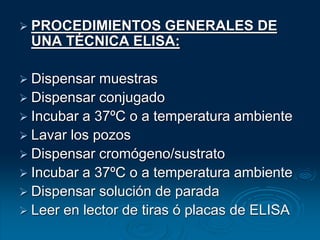  PROCEDIMIENTOS GENERALES DE
UNA TÉCNICA ELISA:
 Dispensar muestras
 Dispensar conjugado
 Incubar a 37ºC o a temperatura ambiente
 Lavar los pozos
 Dispensar cromógeno/sustrato
 Incubar a 37ºC o a temperatura ambiente
 Dispensar solución de parada
 Leer en lector de tiras ó placas de ELISA
 