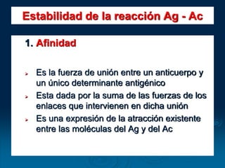 Estabilidad de la reacción Ag - Ac
1. Afinidad
 Es la fuerza de unión entre un anticuerpo y
un único determinante antigénico
 Esta dada por la suma de las fuerzas de los
enlaces que intervienen en dicha unión
 Es una expresión de la atracción existente
entre las moléculas del Ag y del Ac
 