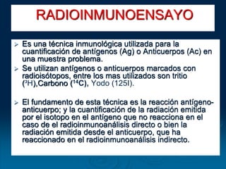  Es una técnica inmunológica utilizada para la
cuantificación de antígenos (Ag) o Anticuerpos (Ac) en
una muestra problema.
 Se utilizan antígenos o anticuerpos marcados con
radioisótopos, entre los mas utilizados son tritio
(³H),Carbono (14C), Yodo (125I).
 El fundamento de esta técnica es la reacción antígeno-
anticuerpo; y la cuantificación de la radiación emitida
por el isotopo en el antígeno que no reacciona en el
caso de el radioinmunoanálisis directo o bien la
radiación emitida desde el anticuerpo, que ha
reaccionado en el radioinmunoanálisis indirecto.
RADIOINMUNOENSAYO
 