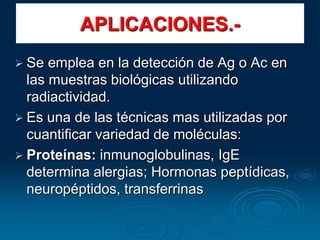 APLICACIONES.-
 Se emplea en la detección de Ag o Ac en
las muestras biológicas utilizando
radiactividad.
 Es una de las técnicas mas utilizadas por
cuantificar variedad de moléculas:
 Proteínas: inmunoglobulinas, IgE
determina alergias; Hormonas peptídicas,
neuropéptidos, transferrinas
 