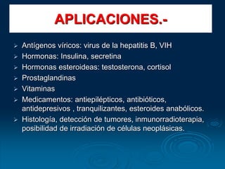 APLICACIONES.-
 Antígenos víricos: virus de la hepatitis B, VIH
 Hormonas: Insulina, secretina
 Hormonas esteroideas: testosterona, cortisol
 Prostaglandinas
 Vitaminas
 Medicamentos: antiepilépticos, antibióticos,
antidepresivos , tranquilizantes, esteroides anabólicos.
 Histología, detección de tumores, inmunorradioterapia,
posibilidad de irradiación de células neoplásicas.
 