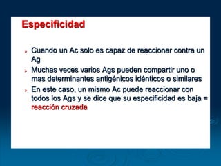 Especificidad
 Cuando un Ac solo es capaz de reaccionar contra un
Ag
 Muchas veces varios Ags pueden compartir uno o
mas determinantes antigénicos idénticos o similares
 En este caso, un mismo Ac puede reaccionar con
todos los Ags y se dice que su especificidad es baja =
reacción cruzada
 