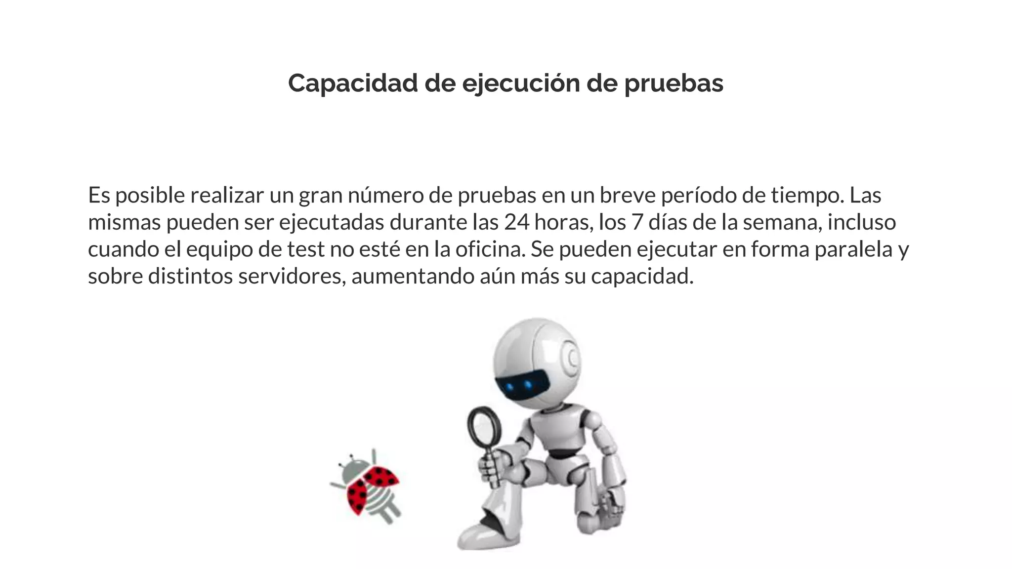 Capacidad de ejecución de pruebas
Es posible realizar un gran número de pruebas en un breve período de tiempo. Las
mismas pueden ser ejecutadas durante las 24 horas, los 7 días de la semana, incluso
cuando el equipo de test no esté en la oficina. Se pueden ejecutar en forma paralela y
sobre distintos servidores, aumentando aún más su capacidad.
 