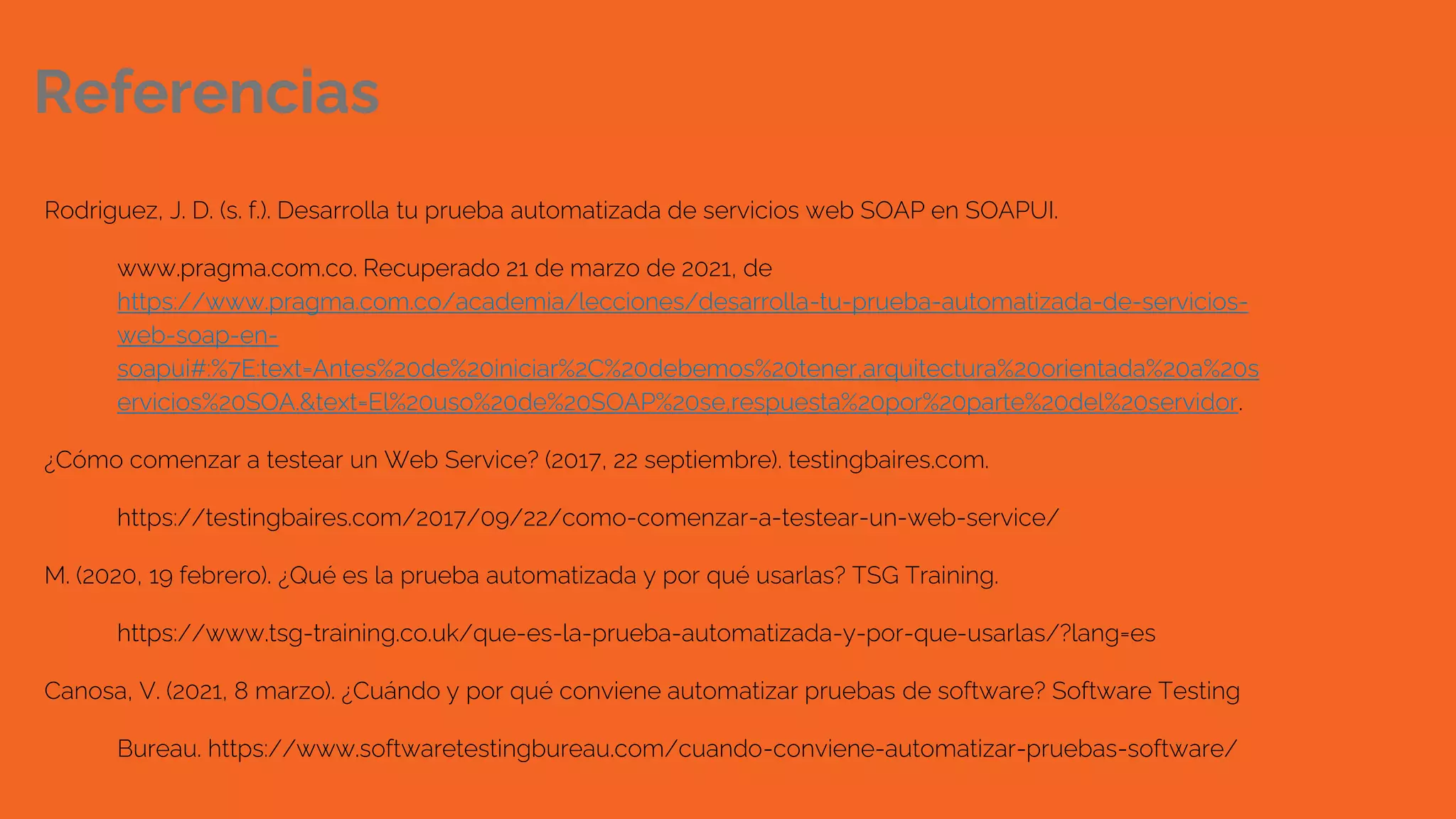 Referencias
Rodriguez, J. D. (s. f.). Desarrolla tu prueba automatizada de servicios web SOAP en SOAPUI.
www.pragma.com.co. Recuperado 21 de marzo de 2021, de
https://www.pragma.com.co/academia/lecciones/desarrolla-tu-prueba-automatizada-de-servicios-
web-soap-en-
soapui#:%7E:text=Antes%20de%20iniciar%2C%20debemos%20tener,arquitectura%20orientada%20a%20s
ervicios%20SOA.&text=El%20uso%20de%20SOAP%20se,respuesta%20por%20parte%20del%20servidor.
¿Cómo comenzar a testear un Web Service? (2017, 22 septiembre). testingbaires.com.
https://testingbaires.com/2017/09/22/como-comenzar-a-testear-un-web-service/
M. (2020, 19 febrero). ¿Qué es la prueba automatizada y por qué usarlas? TSG Training.
https://www.tsg-training.co.uk/que-es-la-prueba-automatizada-y-por-que-usarlas/?lang=es
Canosa, V. (2021, 8 marzo). ¿Cuándo y por qué conviene automatizar pruebas de software? Software Testing
Bureau. https://www.softwaretestingbureau.com/cuando-conviene-automatizar-pruebas-software/
 