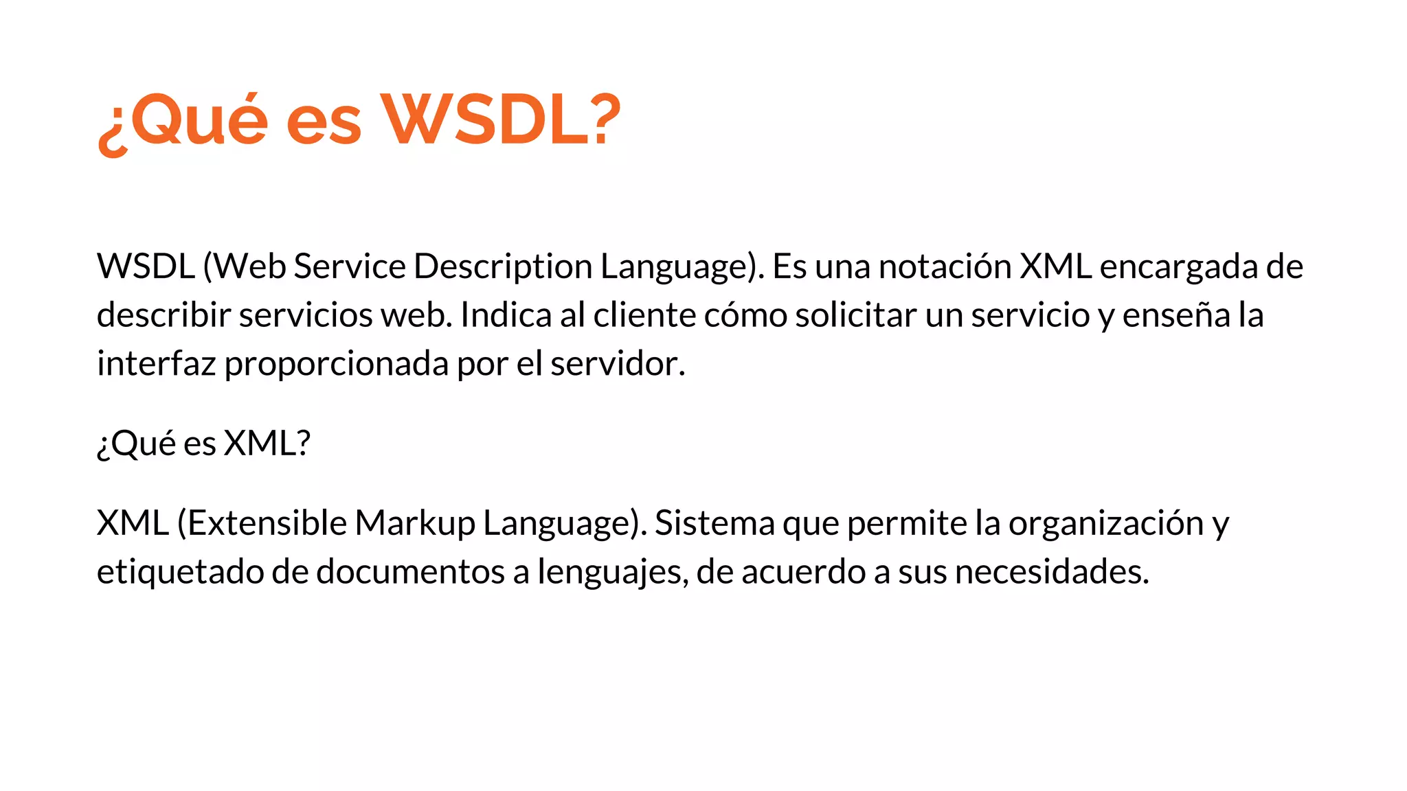 ¿Qué es WSDL?
WSDL (Web Service Description Language). Es una notación XML encargada de
describir servicios web. Indica al cliente cómo solicitar un servicio y enseña la
interfaz proporcionada por el servidor.
¿Qué es XML?
XML (Extensible Markup Language). Sistema que permite la organización y
etiquetado de documentos a lenguajes, de acuerdo a sus necesidades.
 