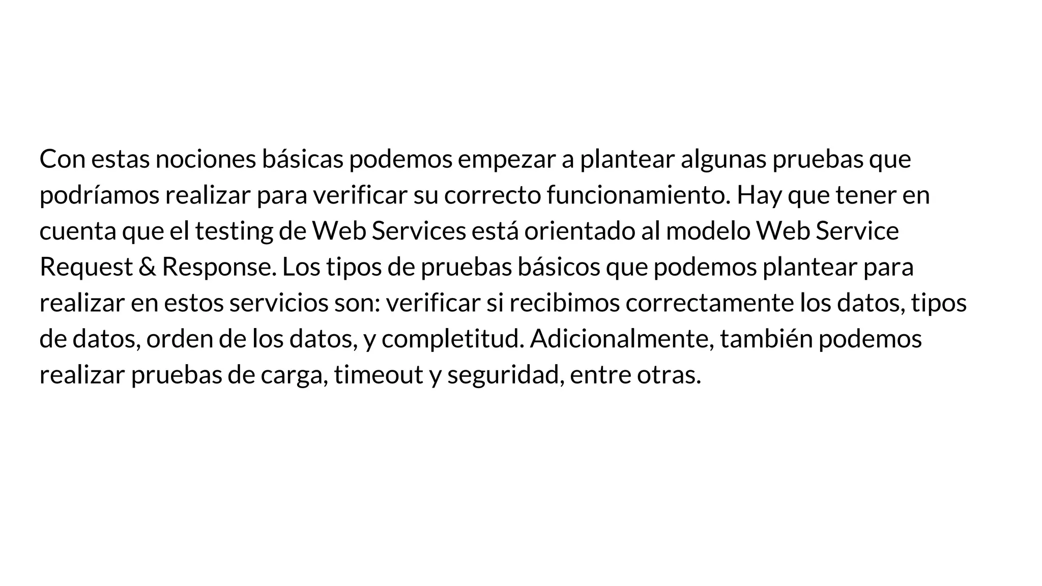 Con estas nociones básicas podemos empezar a plantear algunas pruebas que
podríamos realizar para verificar su correcto funcionamiento. Hay que tener en
cuenta que el testing de Web Services está orientado al modelo Web Service
Request & Response. Los tipos de pruebas básicos que podemos plantear para
realizar en estos servicios son: verificar si recibimos correctamente los datos, tipos
de datos, orden de los datos, y completitud. Adicionalmente, también podemos
realizar pruebas de carga, timeout y seguridad, entre otras.
 