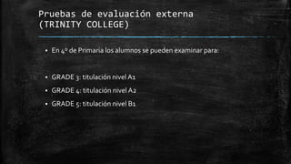 Pruebas de evaluación externa
(TRINITY COLLEGE)
 En 4º de Primaria los alumnos se pueden examinar para:
 GRADE 3: titulación nivel A1
 GRADE 4: titulación nivel A2
 GRADE 5: titulación nivel B1
 