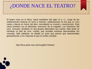 ¿DONDE NACE EL TEATRO? 
El teatro nace en el Ática, hacia mediados del siglo VI a. C., surge de las 
celebraciones festivas en torno a Dioniso, celebraciones en las que un coro 
canta y danza en honor del dios, recordando su muerte y resurrección. Este 
canto primitivo era el ditirambo, precursor de la tragedia. Los miembros del 
coro, coreutas, divididos en dos grupos alternaban sus cantos. Más tarde se 
introdujo un jefe de coro, corifeo, que recitaba mientras descansaban los 
coreutas. Más adelante, se añadió un actor que parece que representaba 
gestualmente y con máscara lo que el corifeo narraba. 
http://ficus.pntic.mec.es/msug0017/teatro/ 
 