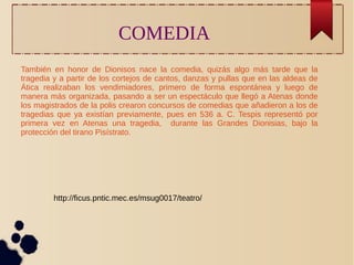 COMEDIA 
También en honor de Dionisos nace la comedia, quizás algo más tarde que la 
tragedia y a partir de los cortejos de cantos, danzas y pullas que en las aldeas de 
Ática realizaban los vendimiadores, primero de forma espontánea y luego de 
manera más organizada, pasando a ser un espectáculo que llegó a Atenas donde 
los magistrados de la polis crearon concursos de comedias que añadieron a los de 
tragedias que ya existían previamente, pues en 536 a. C. Tespis representó por 
primera vez en Atenas una tragedia, durante las Grandes Dionisias, bajo la 
protección del tirano Pisístrato. 
http://ficus.pntic.mec.es/msug0017/teatro/ 
 