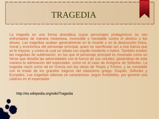 TRAGEDIA 
La tragedia es una forma dramática cuyos personajes protagónicos se ven 
enfrentados de manera misteriosa, invencible e inevitable contra el destino o los 
dioses. Las tragedias acaban generalmente en la muerte o en la destrucción física, 
moral y económica del personaje principal, quien es sacrificado así a esa fuerza que 
se le impone, y contra la cual se rebela con orgullo insolente o hybris. También existen 
las tragedias de sublimación, en las que el personaje principal es mostrado como un 
héroe que desafía las adversidades con la fuerza de sus virtudes, ganándose de esta 
manera la admiración del espectador, como es el caso de Antígona de Sófocles. La 
tragedia nació como tal en Grecia con las obras de Tespis y Frínico, y se consolidó 
con la tríada de los grandes trágicos del clasicismo griego: Esquilo, Sófocles y 
Eurípides. Las tragedias clásicas se caracterizan, según Aristóteles, por generar una 
catársis en el espectador. 
http://es.wikipedia.org/wiki/Tragedia 
 