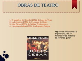 OBRAS DE TEATRO 
1. El caballero de Olmedo (1952), de Lope de Vega 
2. La Celestina (1958), de Fernando de Rojas 
3. Julio César (1988), de William Shakespeare 
4. La dama del alba (1962), de Alejandro Casona 
http://listas.eleconomista.e 
s/gente/1760-las-10- 
mejores-obras-de-teatro-de- 
fernando-guillen 
