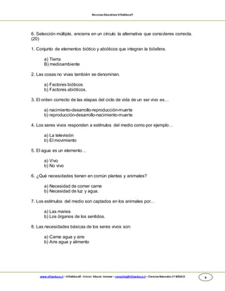 RecursosEducativosVillaEduca®
www.villaeduca.cl –VillaEduca® -Crecer. Educar. Innovar –consultas@villaeduca.cl –CienciasNaturales 1º BÁSICO 6
6. Selección múltiple, encierra en un círculo la alternativa que consideres correcta.
(20)
1. Conjunto de elementos biótico y abióticos que integran la biósfera.
a) Tierra
B) medioambiente
2. Las cosas no vivas también se denominan.
a) Factores bióticos
b) Factores abióticos.
3. El orden correcto de las etapas del ciclo de vida de un ser vivo es…
a) nacimiento-desarrollo-reproducción-muerte
b) reproducción-desarrollo-nacimiento-muerte
4. Los seres vivos responden a estímulos del medio como por ejemplo…
a) La televisión
b) El movimiento
5. El agua es un elemento…
a) Vivo
b) No vivo
6. ¿Qué necesidades tienen en común plantas y animales?
a) Necesidad de comer carne
b) Necesidad de luz y agua.
7. Los estímulos del medio son captados en los animales por…
a) Las manos
b) Los órganos de los sentidos.
8. Las necesidades básicas de los seres vivos son:
a) Carne agua y aire
b) Aire agua y alimento
 