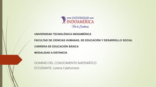 UNIVERSIDAD TECNOLÓGICA INDOAMÉRICA
FACULTAD DE CIENCIAS HUMANAS, DE EDUCACIÓN Y DESARROLLO SOCIAL
CARRERA DE EDUCACIÓN BÁSICA
MODALIDAD A DISTANCIA
DOMINIO DEL CONOCIMIENTO MATEMÁTICO
ESTUDIANTE: Lorena Calahorrano
 