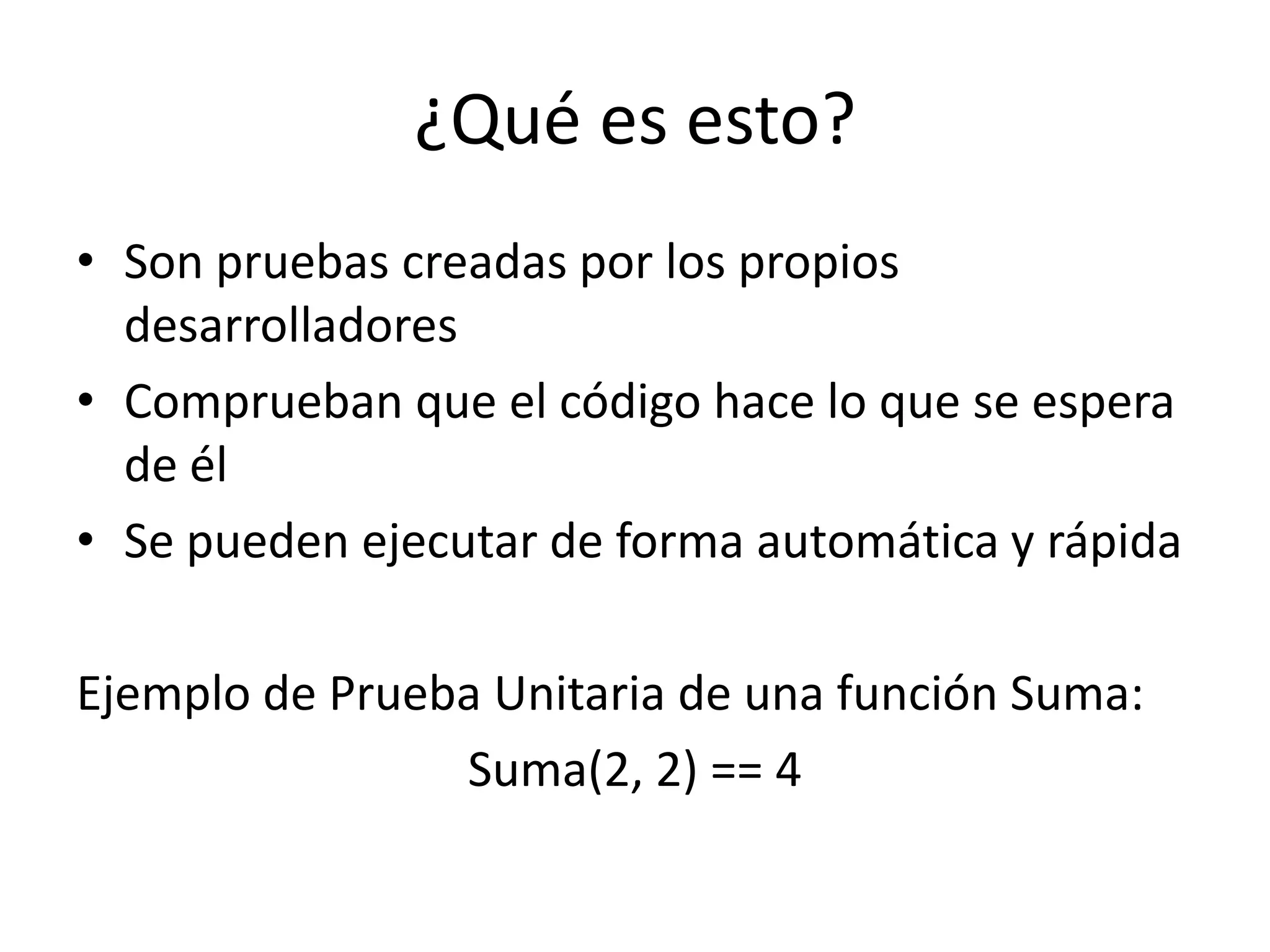 ¿Qué es esto?Son pruebas creadas por los propios desarrolladoresComprueban que el código hace lo que se espera de élSe pueden ejecutar de forma automática y rápidaEjemplo de Prueba Unitaria de una función Suma:Suma(2, 2) == 4