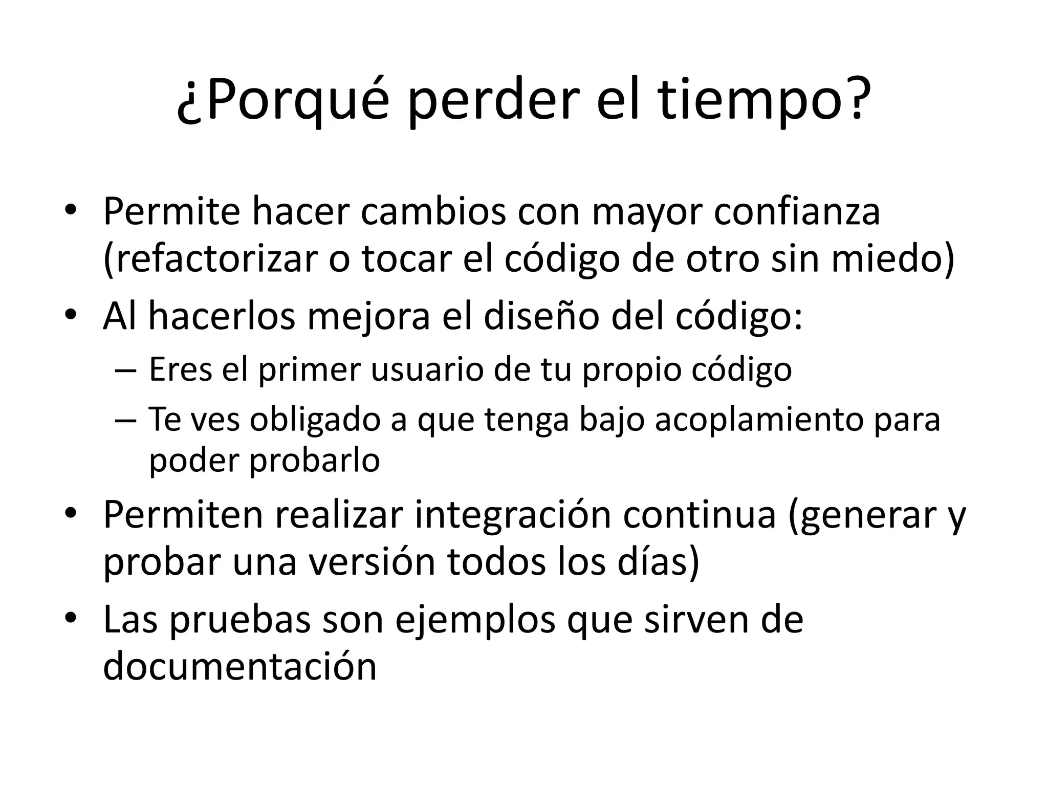 ¿Porqué perder el tiempo?Permite hacer cambios con mayor confianza (refactorizar o tocar el código de otro sin miedo)Al hacerlos mejora el diseño del código:Eres el primer usuario de tu propio códigoTe ves obligado a que tenga bajo acoplamiento para poder probarloPermiten realizar integración continua (generar y probar una versión todos los días)Las pruebas son ejemplos que sirven de documentación